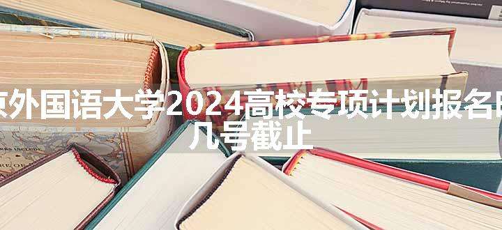 北京外国语大学2024高校专项计划报名时间 几号截止