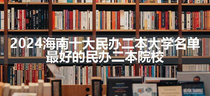 2024海南十大民办二本大学名单 最好的民办二本院校