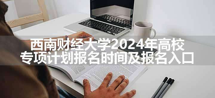 西南财经大学2024年高校专项计划报名时间及报名入口