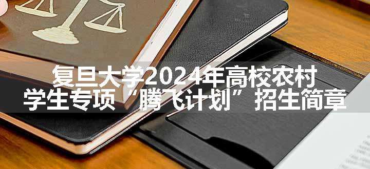 复旦大学2024年高校农村学生专项“腾飞计划”招生简章