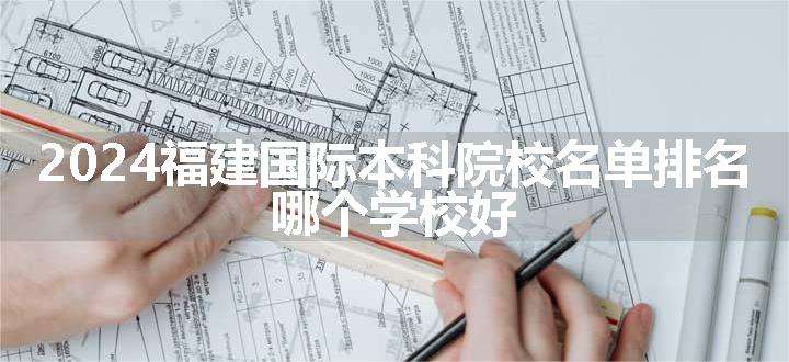 2024福建国际本科院校名单排名 哪个学校好