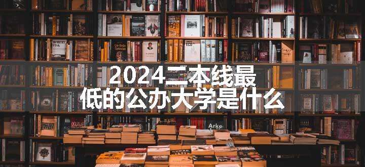 2024二本线最低的公办大学是什么