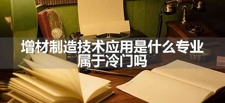 增材制造技术应用是什么专业 属于冷门吗