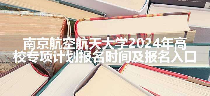 南京航空航天大学2024年高校专项计划报名时间及报名入口