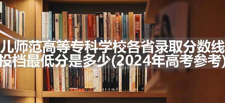 上饶幼儿师范高等专科学校各省录取分数线及位次 投档最低分是多少(2024年高考参考)