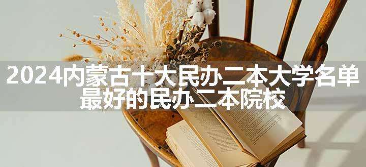 2024内蒙古十大民办二本大学名单 最好的民办二本院校