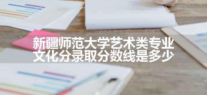 新疆师范大学艺术类专业文化分录取分数线是多少