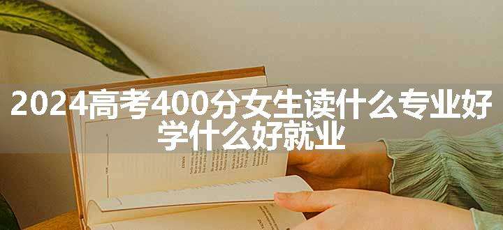 2024高考400分女生读什么专业好 学什么好就业