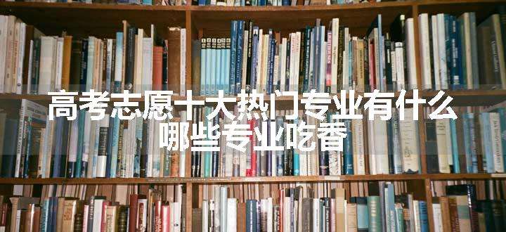 高考志愿十大热门专业有什么  哪些专业吃香