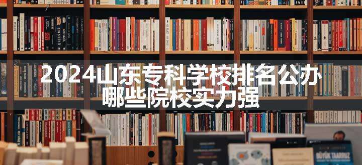 2024山东专科学校排名公办 哪些院校实力强