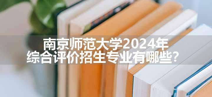 南京师范大学2024年综合评价招生专业有哪些？