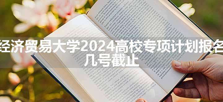 对外经济贸易大学2024高校专项计划报名时间 几号截止