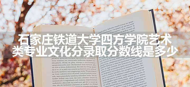 石家庄铁道大学四方学院艺术类专业文化分录取分数线是多少