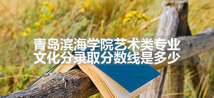 青岛滨海学院艺术类专业文化分录取分数线是多少