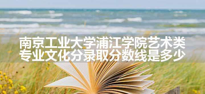 南京工业大学浦江学院艺术类专业文化分录取分数线是多少