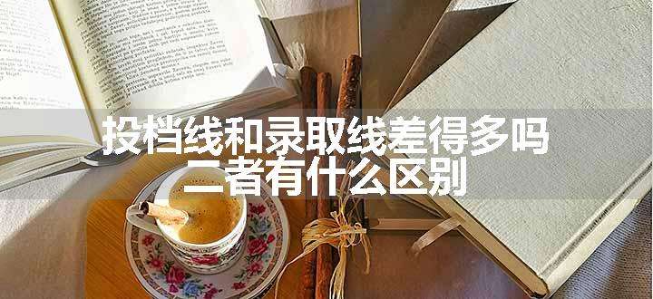 投档线和录取线差得多吗 二者有什么区别