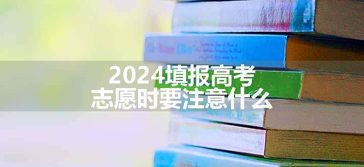 2024填报高考志愿时要注意什么