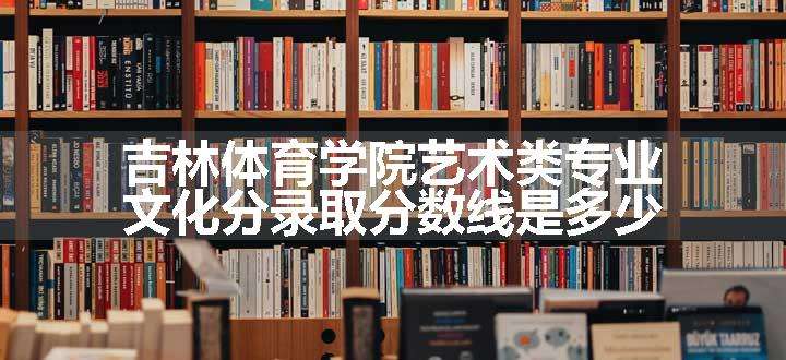 吉林体育学院艺术类专业文化分录取分数线是多少