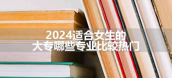 2024适合女生的大专哪些专业比较热门