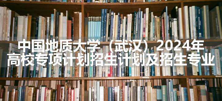 中国地质大学（武汉）2024年高校专项计划招生计划及招生专业