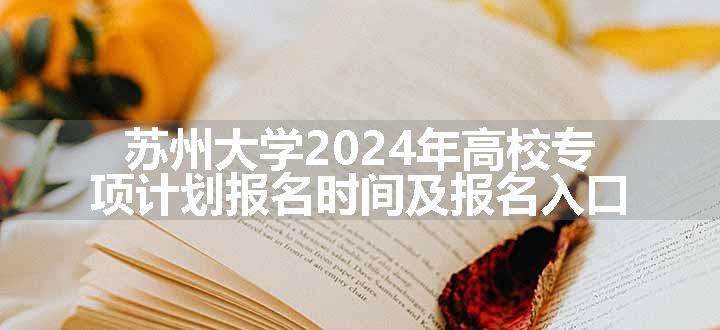 苏州大学2024年高校专项计划报名时间及报名入口