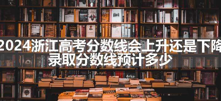 2024浙江高考分数线会上升还是下降 录取分数线预计多少