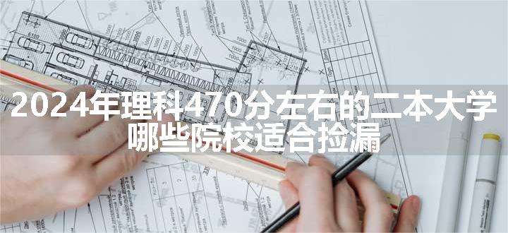 2024年理科470分左右的二本大学 哪些院校适合捡漏