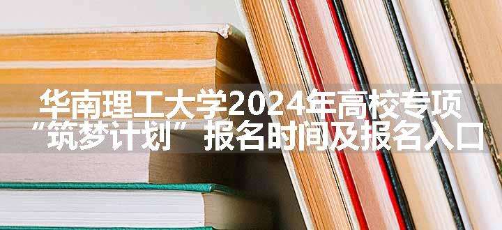 华南理工大学2024年高校专项“筑梦计划”报名时间及报名入口