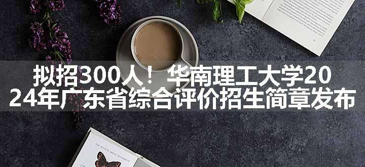 拟招300人！华南理工大学2024年广东省综合评价招生简章发布