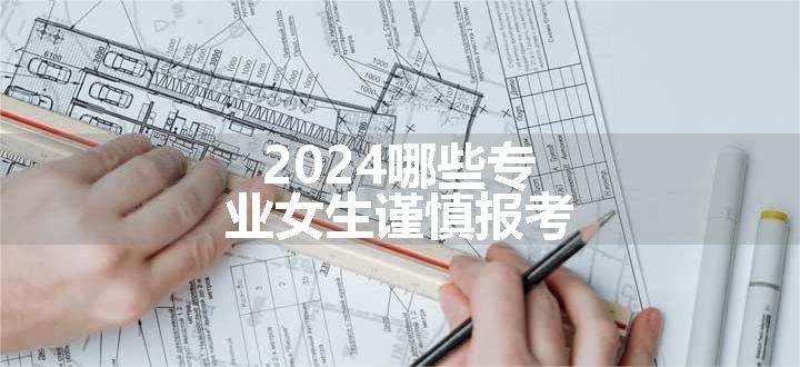 2024哪些专业女生谨慎报考