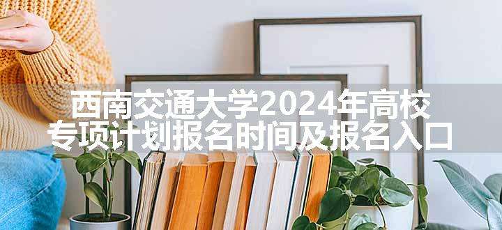 西南交通大学2024年高校专项计划报名时间及报名入口