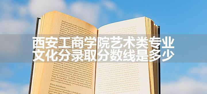 西安工商学院艺术类专业文化分录取分数线是多少