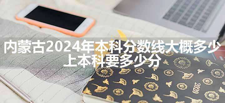 内蒙古2024年本科分数线大概多少 上本科要多少分