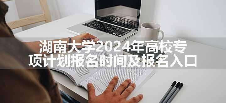 湖南大学2024年高校专项计划报名时间及报名入口