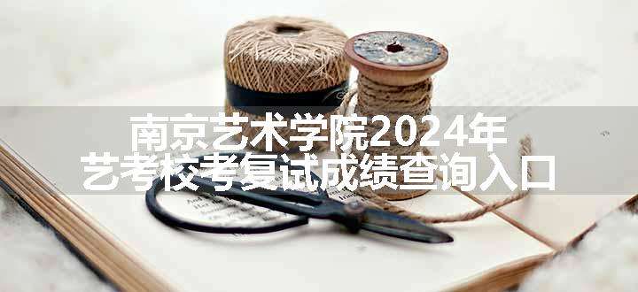 南京艺术学院2024年艺考校考复试成绩查询入口