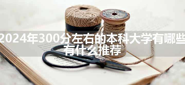 2024年300分左右的本科大学有哪些 有什么推荐