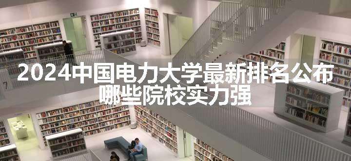 2024中国电力大学最新排名公布 哪些院校实力强