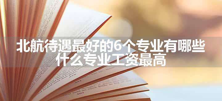 北航待遇最好的6个专业有哪些 什么专业工资最高