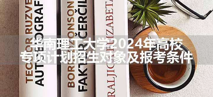 华南理工大学2024年高校专项计划招生对象及报考条件