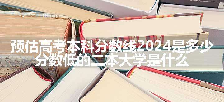 预估高考本科分数线2024是多少 分数低的二本大学是什么