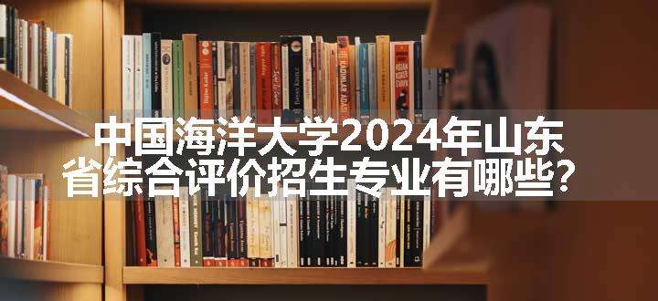 中国海洋大学2024年山东省综合评价招生专业有哪些？