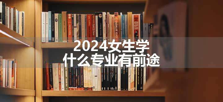 2024女生学什么专业有前途