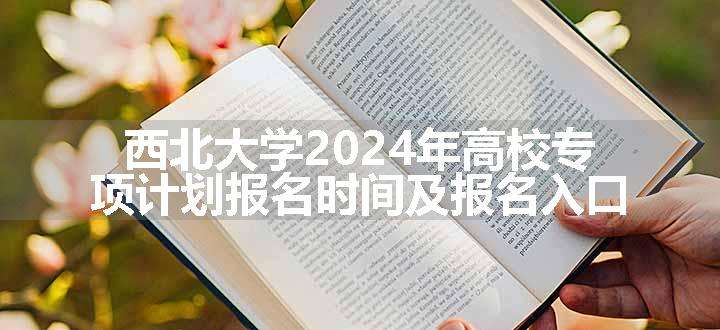 西北大学2024年高校专项计划报名时间及报名入口