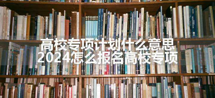 高校专项计划什么意思 2024怎么报名高校专项