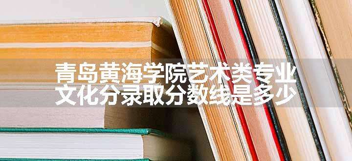 青岛黄海学院艺术类专业文化分录取分数线是多少