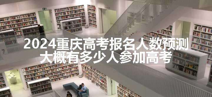 2024重庆高考报名人数预测 大概有多少人参加高考