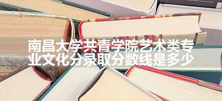 南昌大学共青学院艺术类专业文化分录取分数线是多少