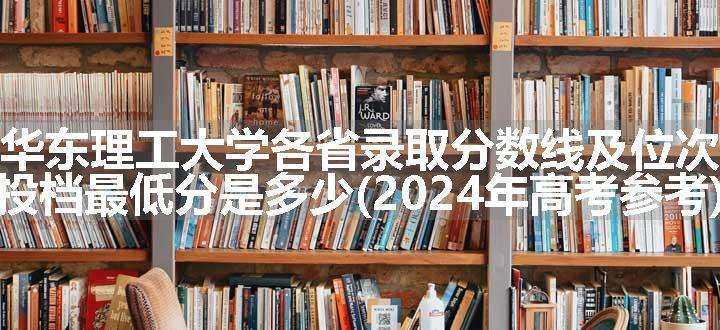 华东理工大学各省录取分数线及位次 投档最低分是多少(2024年高考参考)