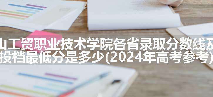 石嘴山工贸职业技术学院各省录取分数线及位次 投档最低分是多少(2024年高考参考)