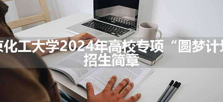 北京化工大学2024年高校专项“圆梦计划” 招生简章